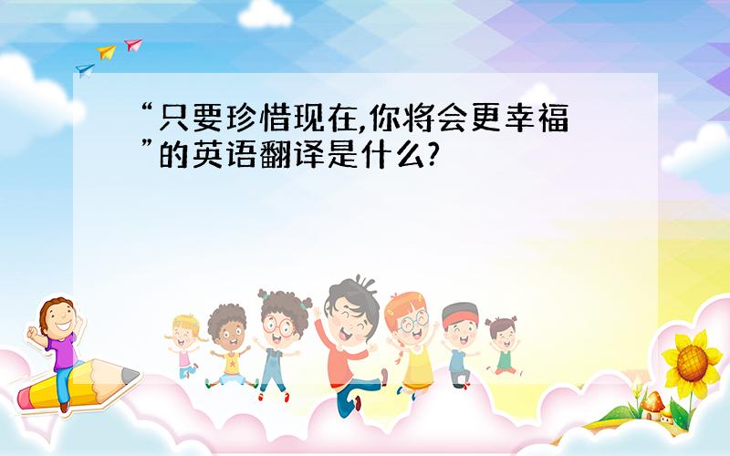 “只要珍惜现在,你将会更幸福”的英语翻译是什么?