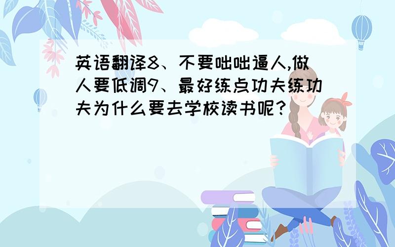 英语翻译8、不要咄咄逼人,做人要低调9、最好练点功夫练功夫为什么要去学校读书呢？