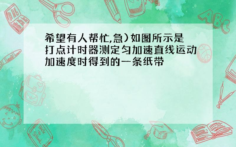 希望有人帮忙,急)如图所示是打点计时器测定匀加速直线运动加速度时得到的一条纸带