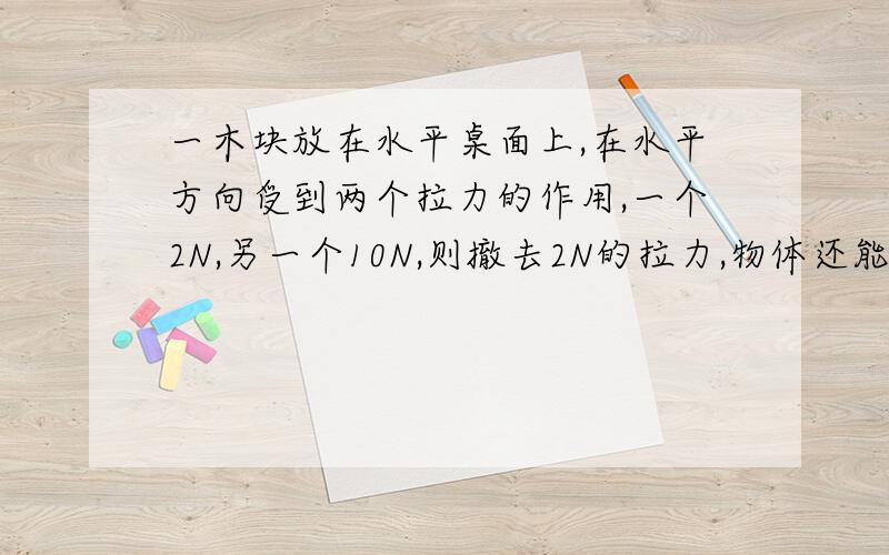 一木块放在水平桌面上,在水平方向受到两个拉力的作用,一个2N,另一个10N,则撤去2N的拉力,物体还能静止吗?