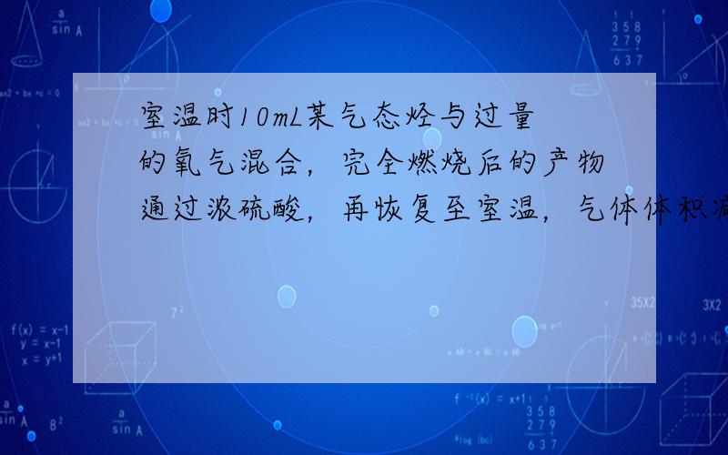 室温时10mL某气态烃与过量的氧气混合，完全燃烧后的产物通过浓硫酸，再恢复至室温，气体体积减少了30mL，剩余气体再通过