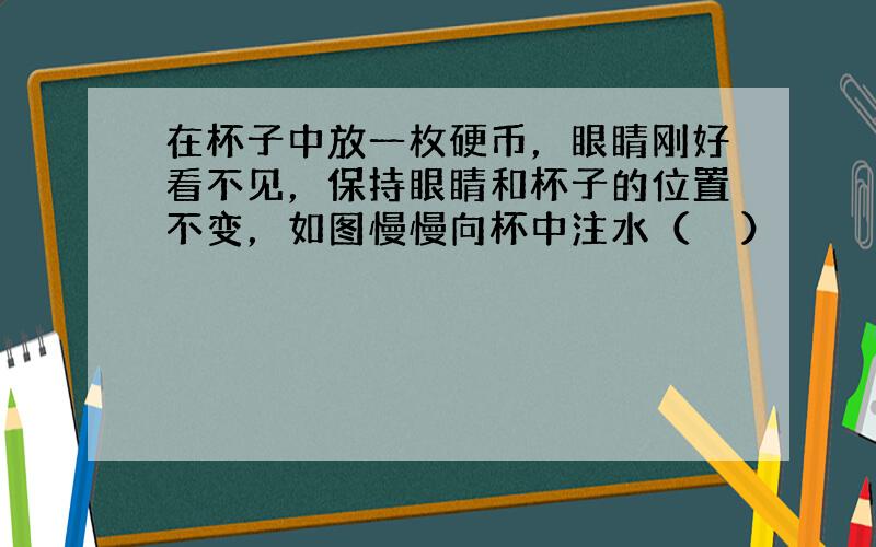 在杯子中放一枚硬币，眼睛刚好看不见，保持眼睛和杯子的位置不变，如图慢慢向杯中注水（　　）