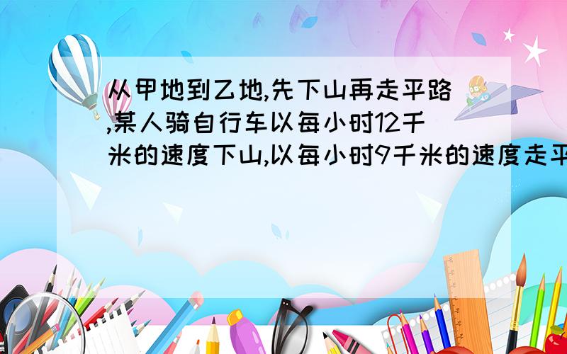 从甲地到乙地,先下山再走平路,某人骑自行车以每小时12千米的速度下山,以每小时9千米的速度走平路,...