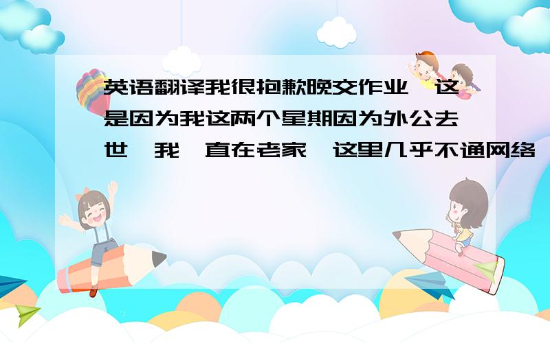 英语翻译我很抱歉晚交作业,这是因为我这两个星期因为外公去世,我一直在老家,这里几乎不通网络,我必须走很远的路 才能上网学