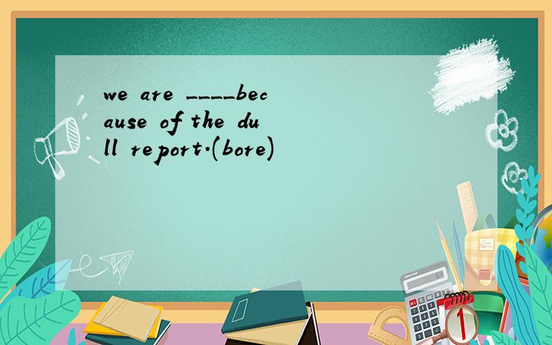 we are ____because of the dull report.(bore)