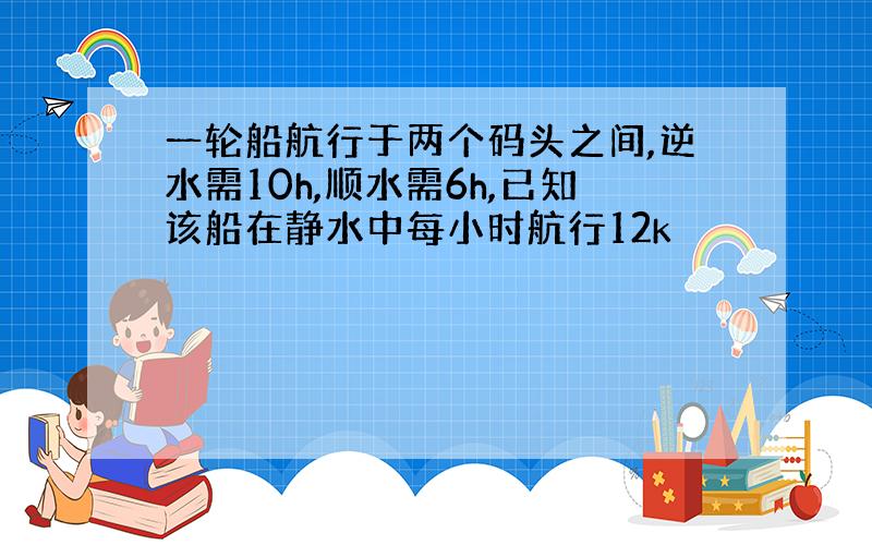 一轮船航行于两个码头之间,逆水需10h,顺水需6h,已知该船在静水中每小时航行12k