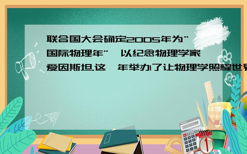 联合国大会确定2005年为“国际物理年”,以纪念物理学家爱因斯坦.这一年举办了让物理学照耀世界的激光传递活动,从美国发出