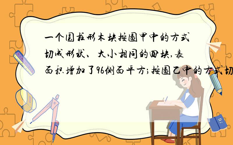 一个圆柱形木块按图甲中的方式切成形状、大小相同的四块,表面积增加了96侧面平方；按图乙中的方式切成形状、大小相同的三块,