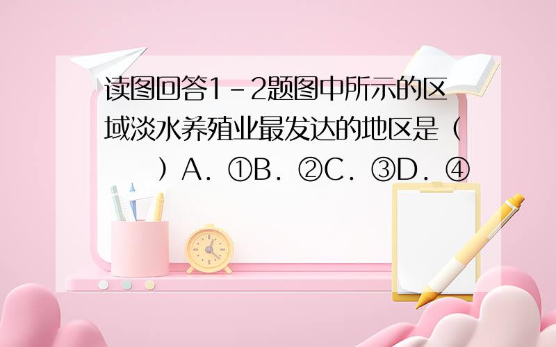 读图回答1-2题图中所示的区域淡水养殖业最发达的地区是（　　）A．①B．②C．③D．④