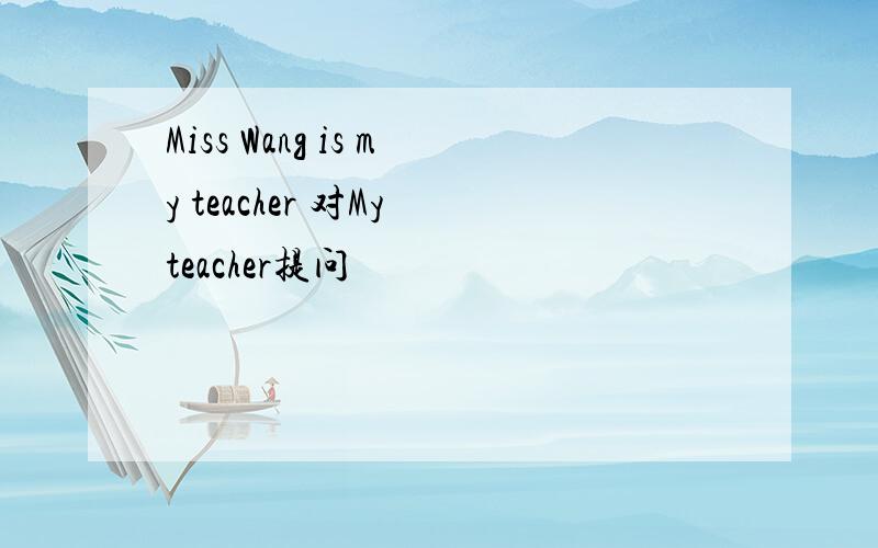 Miss Wang is my teacher 对My teacher提问