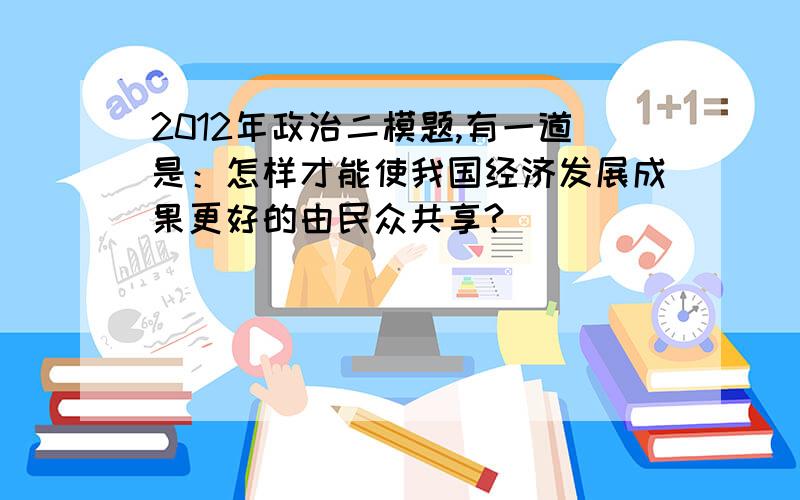 2012年政治二模题,有一道是：怎样才能使我国经济发展成果更好的由民众共享?