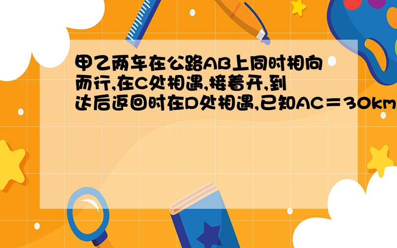 甲乙两车在公路AB上同时相向而行,在C处相遇,接着开,到达后返回时在D处相遇,已知AC＝30km,AD＝40km,求AB