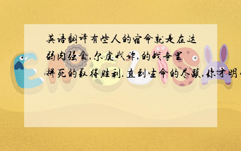 英语翻译有些人的宿命就是在这弱肉强食,尔虞我诈,的战争里拼死的取得胜利.直到生命的尽头,你才明白：不可能的,原来,我在这