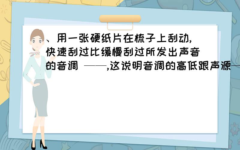 、用一张硬纸片在梳子上刮动,快速刮过比缓慢刮过所发出声音的音调 ——,这说明音调的高低跟声源——有关