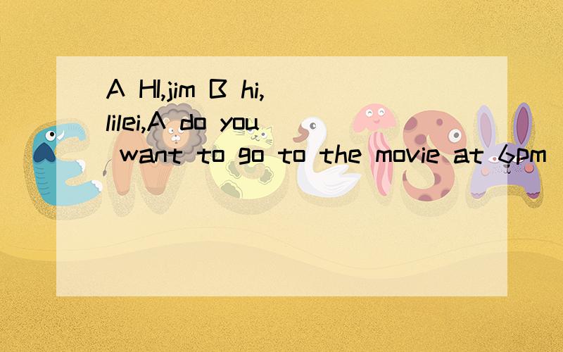 A HI,jim B hi,lilei,A do you want to go to the movie at 6pm