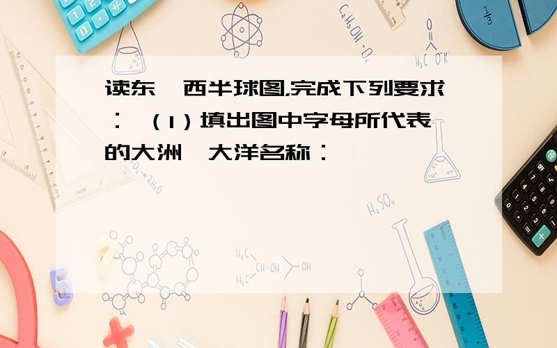 读东、西半球图，完成下列要求： （1）填出图中字母所代表的大洲、大洋名称：