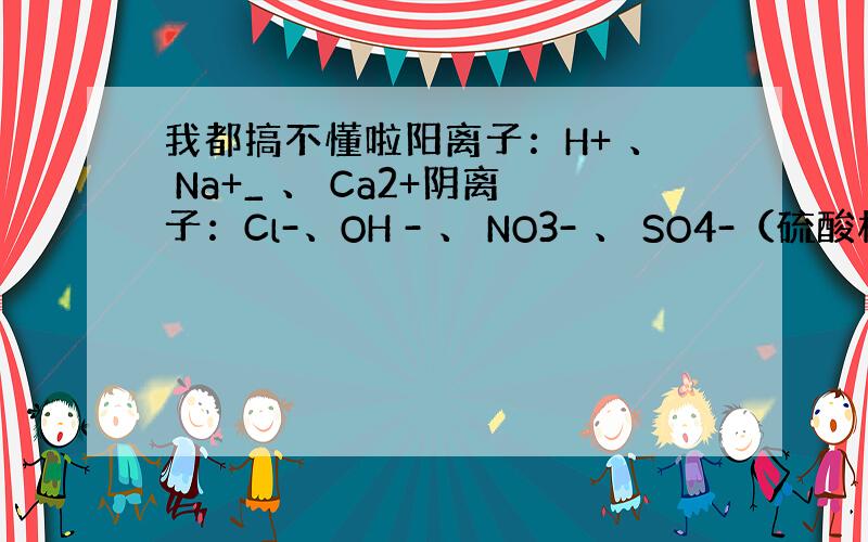 我都搞不懂啦阳离子：H+ 、 Na+_ 、 Ca2+阴离子：Cl-、OH - 、 NO3- 、 SO4-（硫酸根）写出因