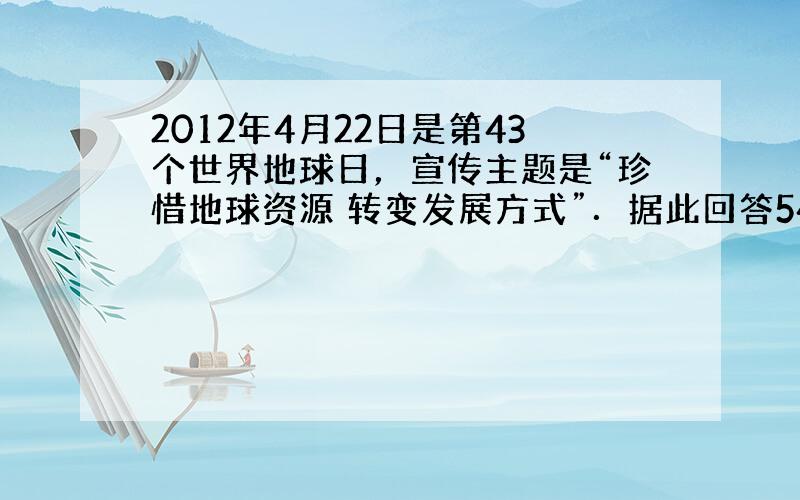 2012年4月22日是第43个世界地球日，宣传主题是“珍惜地球资源 转变发展方式”．据此回答54-55题．