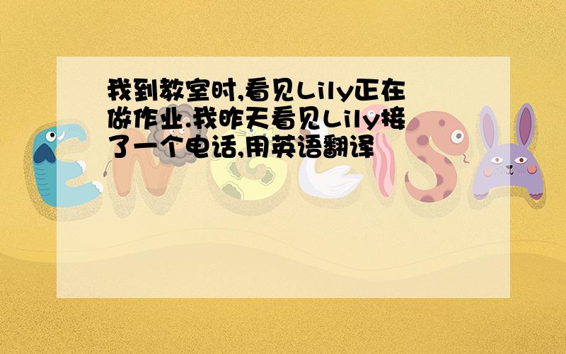 我到教室时,看见Lily正在做作业.我昨天看见Lily接了一个电话,用英语翻译