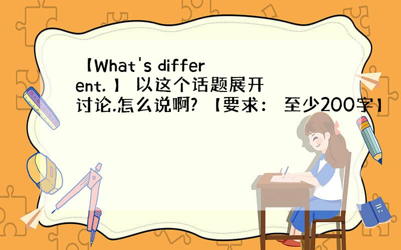 【What's different. 】 以这个话题展开讨论.怎么说啊? 【要求： 至少200字】