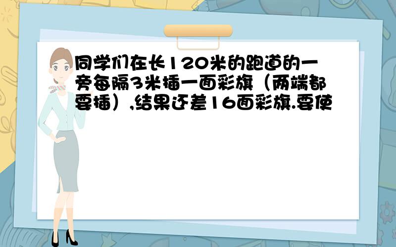 同学们在长120米的跑道的一旁每隔3米插一面彩旗（两端都要插）,结果还差16面彩旗.要使