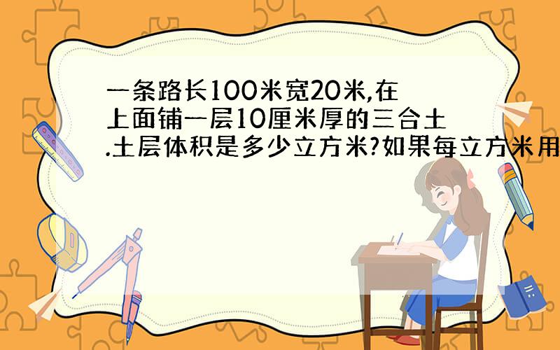 一条路长100米宽20米,在上面铺一层10厘米厚的三合土.土层体积是多少立方米?如果每立方米用三合土80千克