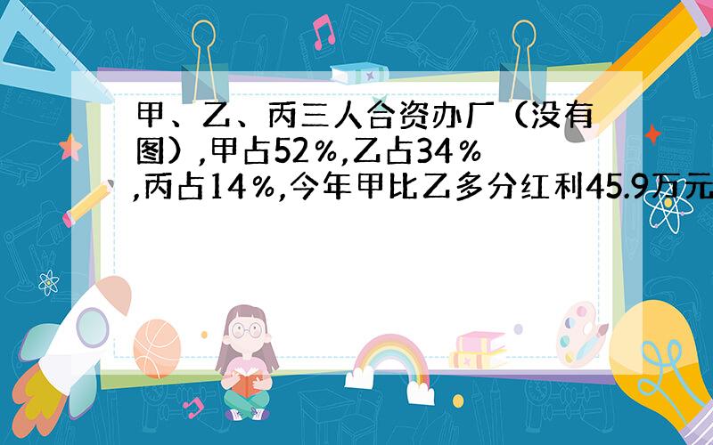 甲、乙、丙三人合资办厂（没有图）,甲占52％,乙占34％,丙占14％,今年甲比乙多分红利45.9万元,今年乙应得红利多少