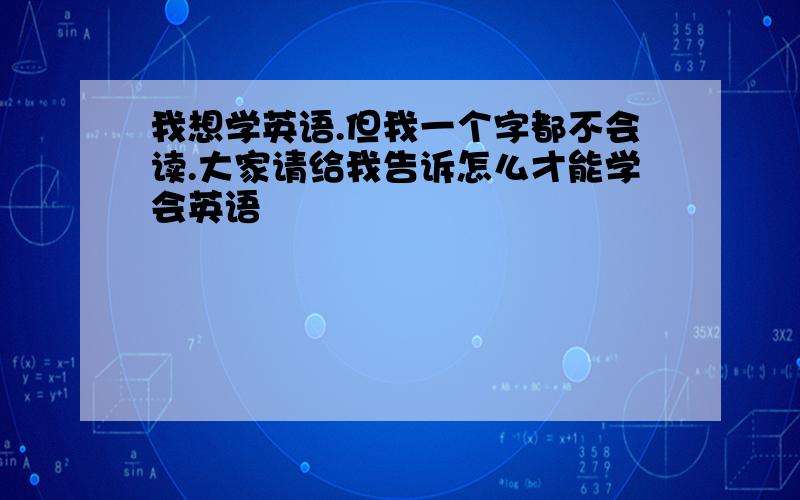 我想学英语.但我一个字都不会读.大家请给我告诉怎么才能学会英语