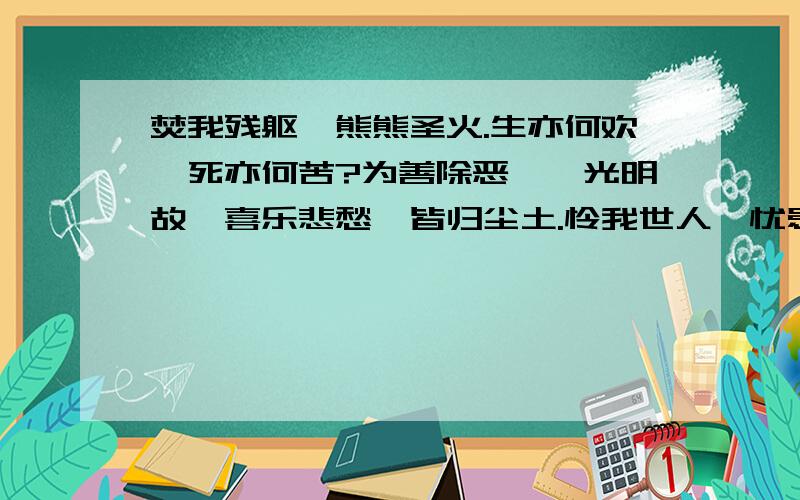 焚我残躯,熊熊圣火.生亦何欢,死亦何苦?为善除恶,惟光明故,喜乐悲愁,皆归尘土.怜我世人,忧患实多