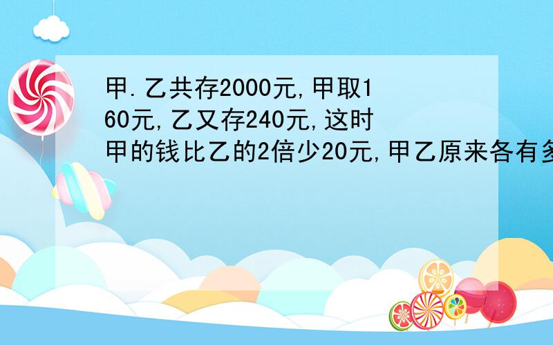 甲.乙共存2000元,甲取160元,乙又存240元,这时甲的钱比乙的2倍少20元,甲乙原来各有多少钱?请用算术法计算