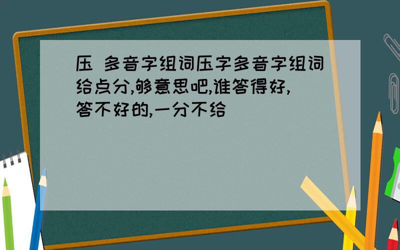 压 多音字组词压字多音字组词给点分,够意思吧,谁答得好,答不好的,一分不给