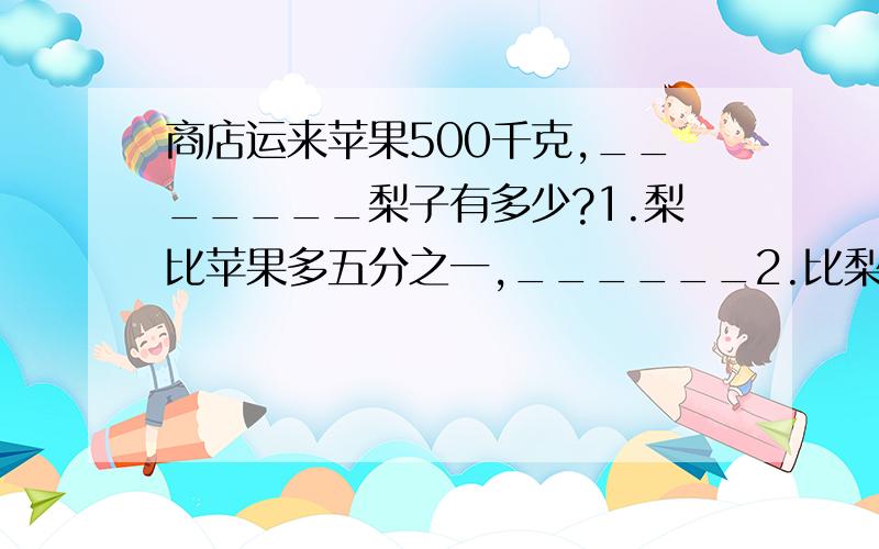 商店运来苹果500千克,_______梨子有多少?1.梨比苹果多五分之一,______2.比梨少四分之一,______3