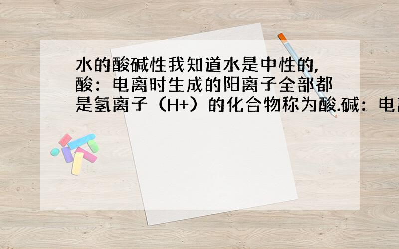 水的酸碱性我知道水是中性的,酸：电离时生成的阳离子全部都是氢离子（H+）的化合物称为酸.碱：电离时生成的阴离子全部都是氢