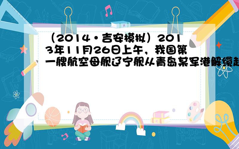 （2014•吉安模拟）2013年11月26日上午，我国第一艘航空母舰辽宁舰从青岛某军港解缆起航，将在南海附近海域开展科研