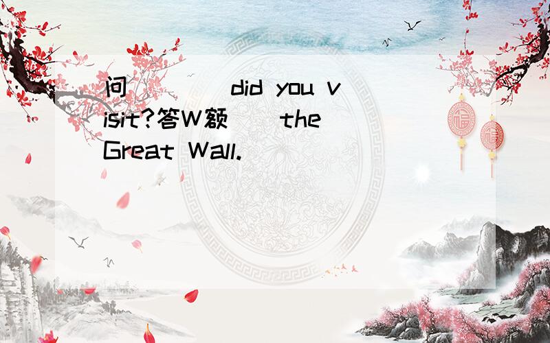 问()()did you visit?答W额（）the Great Wall.