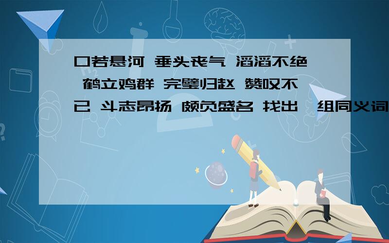 口若悬河 垂头丧气 滔滔不绝 鹤立鸡群 完璧归赵 赞叹不已 斗志昂扬 颇负盛名 找出一组同义词和反义词