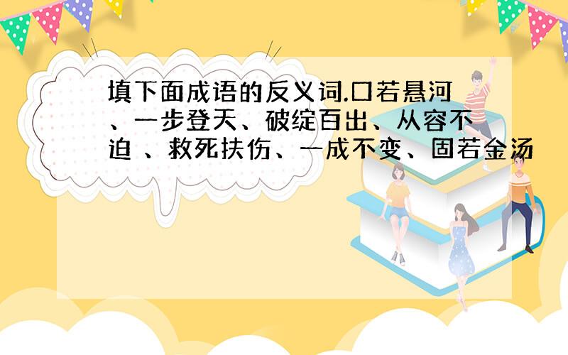 填下面成语的反义词.口若悬河、一步登天、破绽百出、从容不迫 、救死扶伤、一成不变、固若金汤