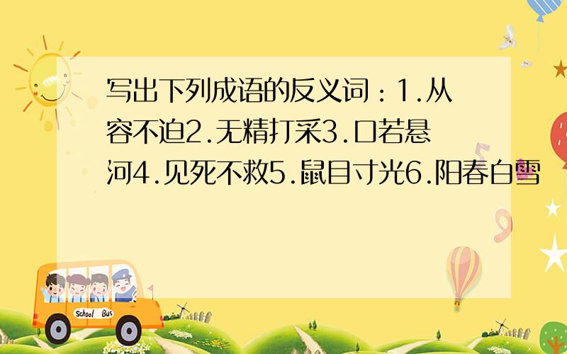 写出下列成语的反义词：1.从容不迫2.无精打采3.口若悬河4.见死不救5.鼠目寸光6.阳春白雪