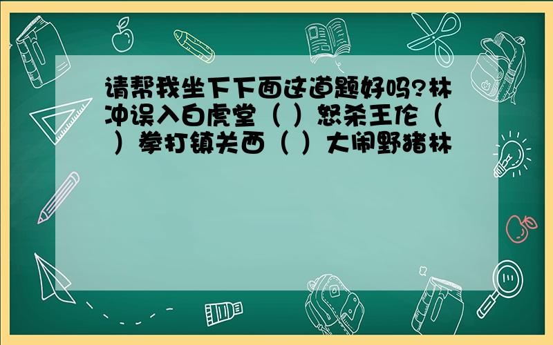 请帮我坐下下面这道题好吗?林冲误入白虎堂（ ）怒杀王伦（ ）拳打镇关西（ ）大闹野猪林