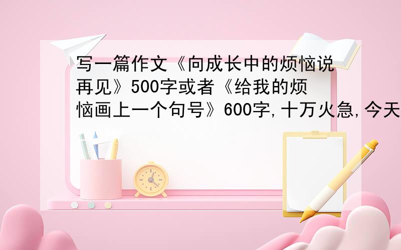 写一篇作文《向成长中的烦恼说再见》500字或者《给我的烦恼画上一个句号》600字,十万火急,今天就要.