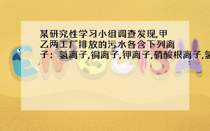 某研究性学习小组调查发现,甲乙两工厂排放的污水各含下列离子：氢离子,铜离子,钾离子,硝酸根离子,氢氧根离子,中的三种离子