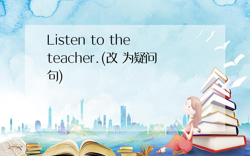 Listen to the teacher.(改 为疑问句)