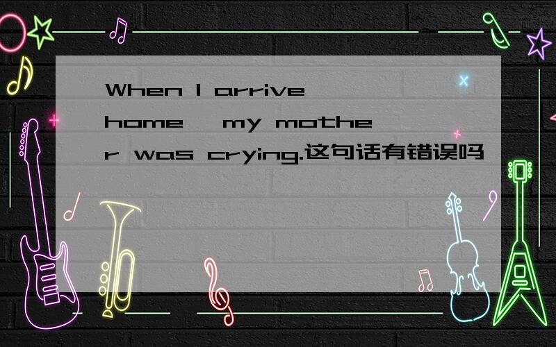 When I arrive home ,my mother was crying.这句话有错误吗