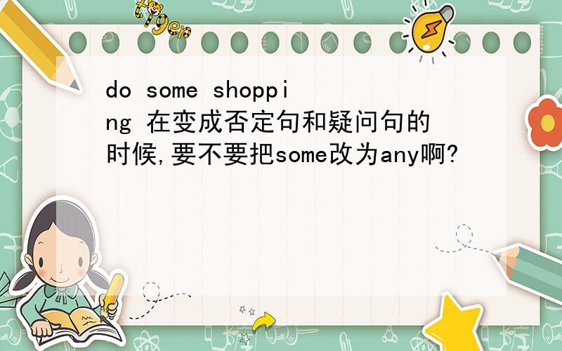 do some shopping 在变成否定句和疑问句的时候,要不要把some改为any啊?