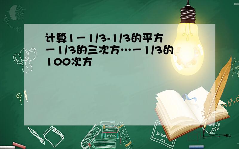 计算1－1/3-1/3的平方－1/3的三次方…－1/3的100次方