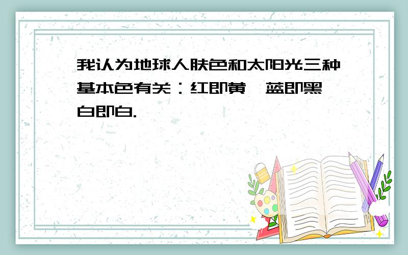 我认为地球人肤色和太阳光三种基本色有关：红即黄,蓝即黑,白即白.