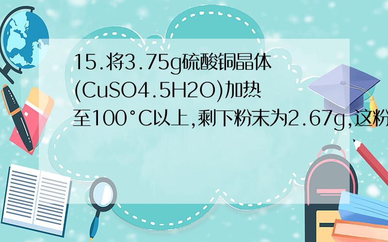 15.将3.75g硫酸铜晶体(CuSO4.5H2O)加热至100°C以上,剩下粉末为2.67g,这粉末物质的化学式为(