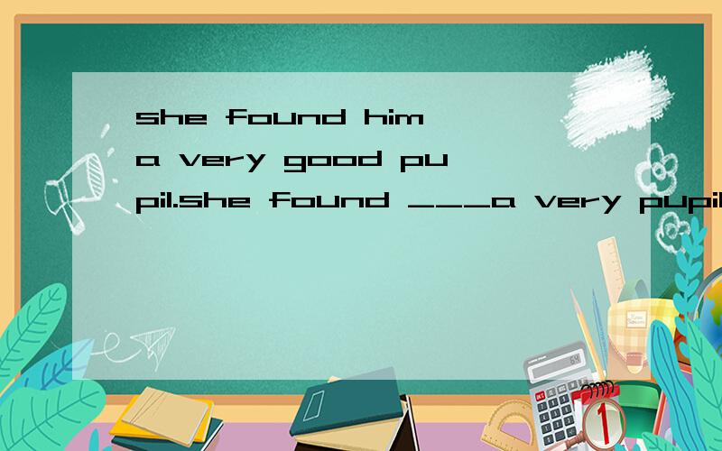 she found him a very good pupil.she found ___a very pupil