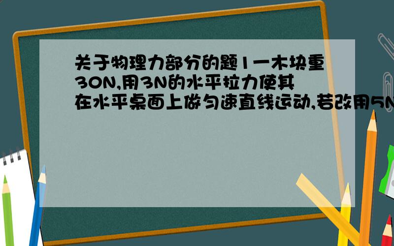 关于物理力部分的题1一木块重30N,用3N的水平拉力使其在水平桌面上做匀速直线运动,若改用5N的水平拉力使其移动一段距离