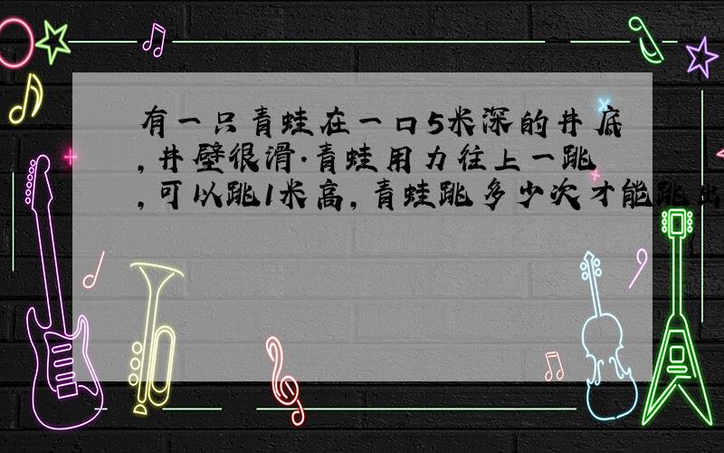 有一只青蛙在一口5米深的井底,井壁很滑.青蛙用力往上一跳,可以跳1米高,青蛙跳多少次才能跳出井外?